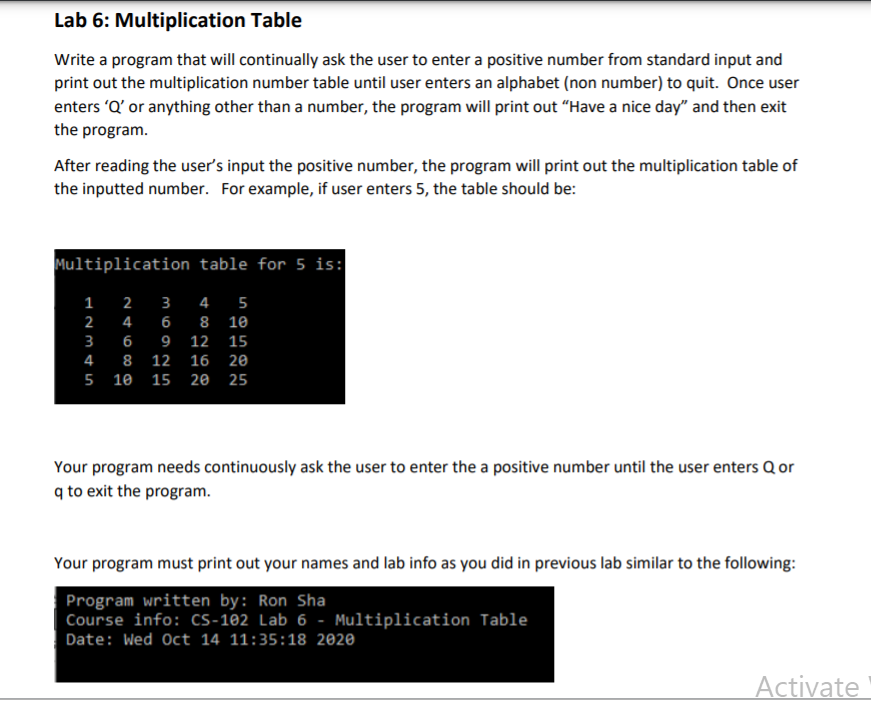 Lab 6: Multiplication Table
Write a program that will continually ask the user to enter a positive number from standard input and
print out the multiplication number table until user enters an alphabet (non number) to quit. Once user
enters 'Q' or anything other than a number, the program will print out “Have a nice day" and then exit
the program.
After reading the user's input the positive number, the program will print out the multiplication table of
the inputted number. For example, if user enters 5, the table should be:
Multiplication table for 5 is:
2
3
4
5
4
6
8 10
9 12
15
8 12 16 20
5 10
15 20 25
Your program needs continuously ask the user to enter the a positive number until the user enters Q or
q to exit the program.
Your program must print out your names and lab info as you did in previous lab similar to the following:
Program written by: Ron Sha
Course info: Cs-102 Lab 6 - Multiplication Table
Date: Wed Oct 14 11:35:18 2020
Activate
un
1.2345
