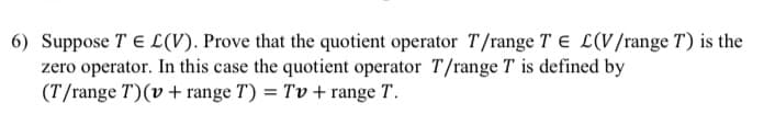6) Suppose T E L(V). Prove that the quotient operator T/range T E L(V/range T) is the
zero operator. In this case the quotient operator T/range T is defined by
(T/range T)(v + range T) = Tv + range T.
