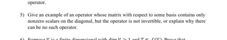 operator.
5) Give an example of an operator whose matrix with respect to some basis contains only
nonzero scalars on the diagonal, but the operator is not invertible, or explain why there
can be no such operator.
Suppose V is a finite dimensional with dim V 1 and Tc CV) Prove that
