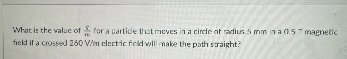 What is the value of for a particle that moves in a circle of radius 5 mm in a 0.5 T magnetic
m
field if a crossed 260 V/m electric field will make the path straight?