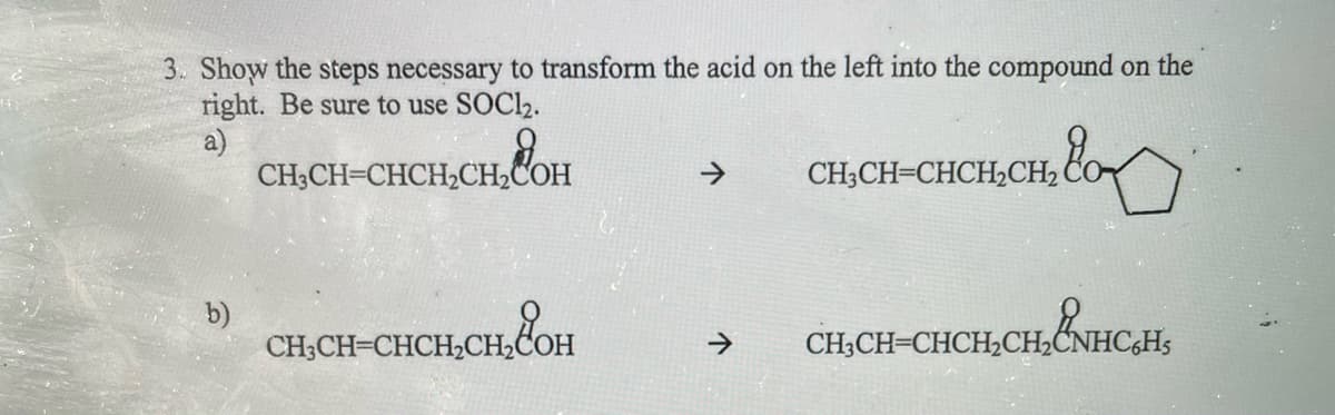3. Show the steps necessary to transform the acid on the left into the compound on the
right. Be sure to use SOC12.
a)
CH;CH-CHCH2CH2COH
->
CH;CH=CHCH2CH2
b)
CH,CH-CHCH,CH,COH
CHCH-CHCH,CHẨNHCAH,
>
CH3CH=CHCH,CH2CNH

