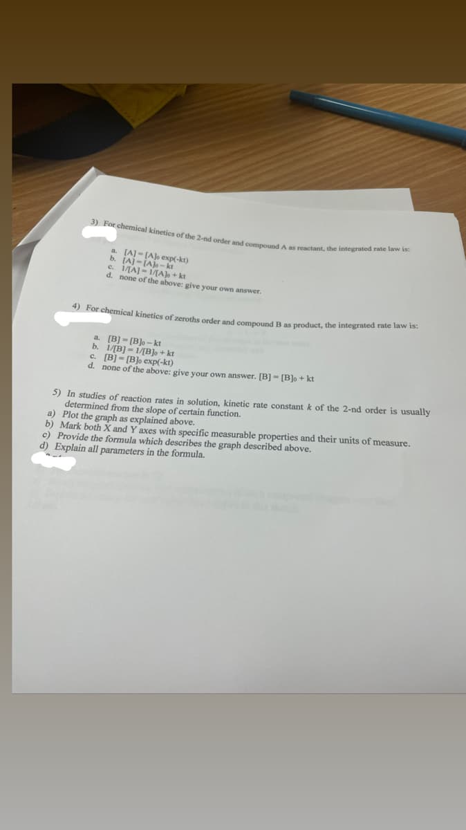 3) For chemical kinetics of the 2-nd order and compound A as reactant, the integrated rate law is:
a
b. [A]-[A]-k)
c. 1/[A]-1/
1/[A]o + kt
d. none of the above: give your own answer.
4) For chemical kinetics of zeroths order and compound B as product, the integrated rate law is:
a. [B]-[B]o-kt
b. 1/[B]1/[B]o + kt
c. [B][B]o exp(-kt)
d. none of the above: give your own answer. [B][B]o + kt
5) In studies of reaction rates in solution, kinetic rate constant k
determined from the slope of certain function.
a) Plot the graph as explained above.
the 2-nd order is usually
b) Mark both X and Y axes with specific measurable properties and their units of measure.
c) Provide the formula which describes the graph described above.
d) Explain all parameters in the formula.