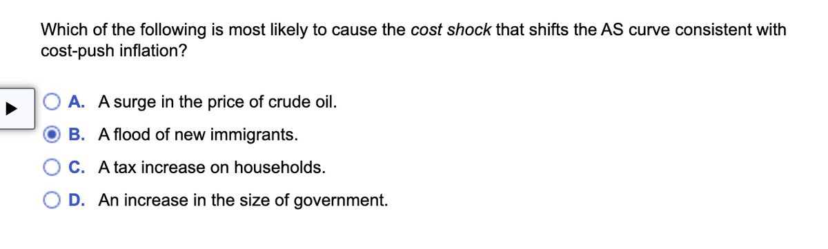 Which of the following is most likely to cause the cost shock that shifts the AS curve consistent with
cost-push inflation?
A. A surge in the price of crude oil.
B. A flood of new immigrants.
C. A tax increase on households.
D. An increase in the size of government.