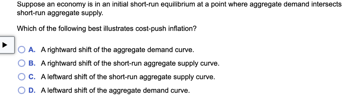 Suppose an economy is in an initial short-run equilibrium at a point where aggregate demand intersects
short-run aggregate supply.
Which of the following best illustrates cost-push inflation?
OA. A rightward shift of the aggregate demand curve.
B. A rightward shift of the short-run aggregate supply curve.
C. A leftward shift of the short-run aggregate supply curve.
D. A leftward shift of the aggregate demand curve.