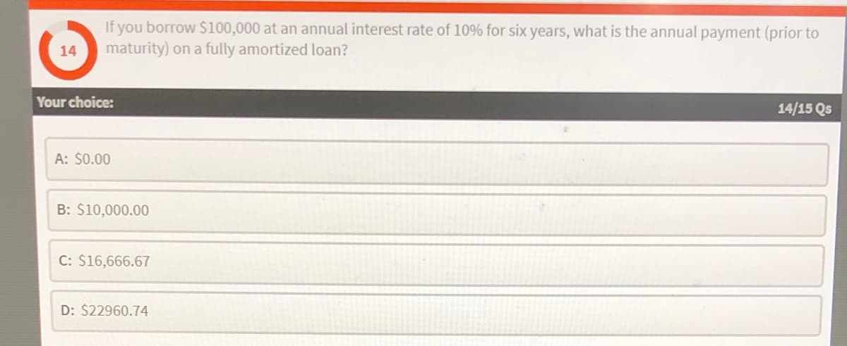 If you borrow $100,000 at an annual interest rate of 10% for six years, what is the annual payment (prior to
maturity) on a fully amortized loan?
14
Your choice:
14/15 Qs
A: $0.00
B: $10,000.00
C: $16,666.67
D: $22960.74
