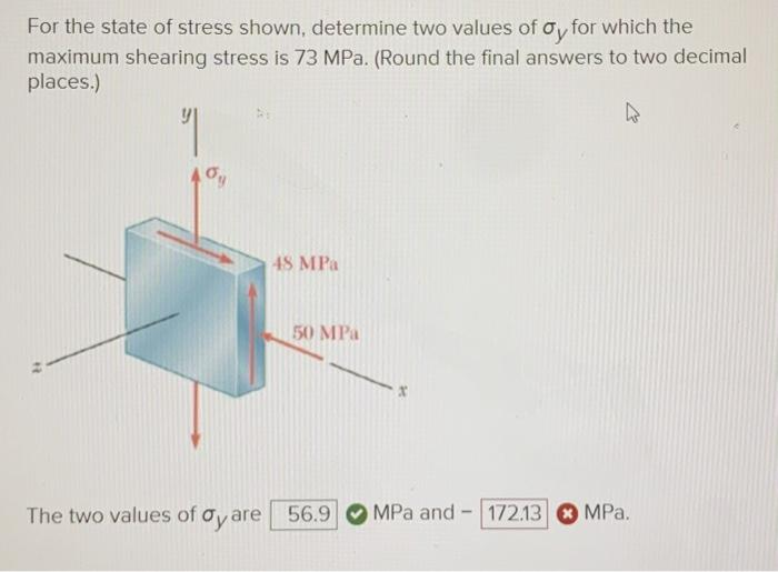 For the state of stress shown, determine two values of oy for which the
maximum shearing stress is 73 MPa. (Round the final answers to two decimal
places.)
"
"
oy
48 MPa
50 MPa
The two values of dy are 56.9
MPa and-
-
172.13
4
* MPa.