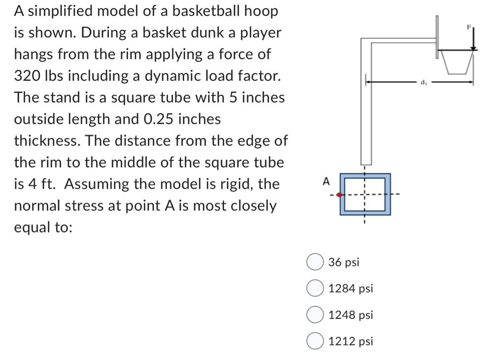 A simplified model of a basketball hoop
is shown. During a basket dunk a player
hangs from the rim applying a force of
320 lbs including a dynamic load factor.
The stand is a square tube with 5 inches
outside length and 0.25 inches
thickness. The distance from the edge of
the rim to the middle of the square tube
is 4 ft. Assuming the model is rigid, the
normal stress at point A is most closely
equal to:
A
36 psi
1284 psi
1248 psi
1212 psi