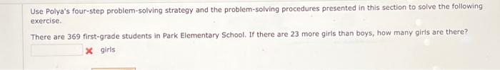 Use Polya's four-step problem-solving strategy and the problem-solving procedures presented in this section to solve the following
exercise.
There are 369 first-grade students in Park Elementary School. If there are 23 more girls than boys, how many girls are there?
x girls