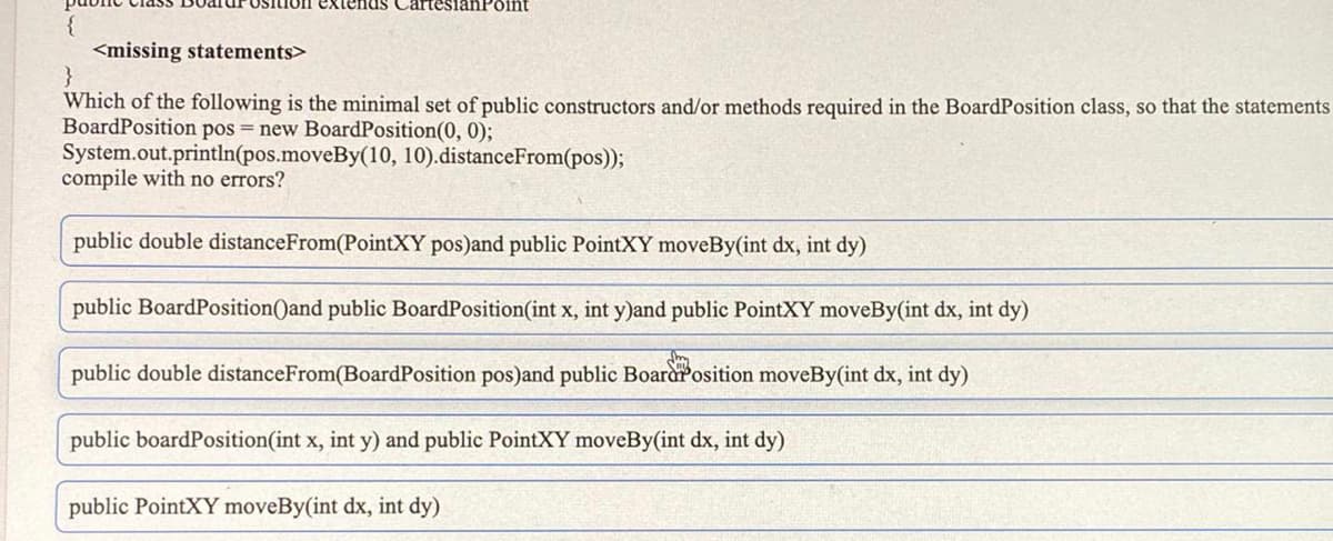 CartesianPoint
<missing statements>
}
Which of the following is the minimal set of public constructors and/or methods required in the BoardPosition class, so that the statements
BoardPosition pos = new BoardPosition(0, 0);
System.out.println(pos.moveBy(10, 10).distanceFrom(pos));
compile with no errors?
public double distanceFrom(PointXY pos)and public PointXY moveBy(int dx, int dy)
public BoardPosition()and public BoardPosition(int x, int y)and public PointXY moveBy(int dx, int dy)
public double distanceFrom(BoardPosition pos)and public Boararosition moveBy(int dx, int dy)
public boardPosition(int x, int y) and public PointXY moveBy(int dx, int dy)
public PointXY moveBy(int dx, int dy)
