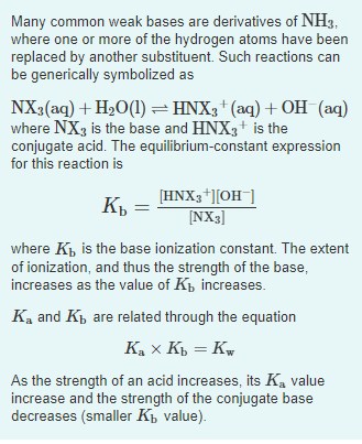 Many common weak bases are derivatives of NH3,
where one or more of the hydrogen atoms have been
replaced by another substituent. Such reactions can
be generically symbolized as
=
NX3(aq) + H₂O(1) ⇒ HNX3+ (aq) + OH(aq)
where NX3 is the base and HNX3+ is the
conjugate acid. The equilibrium-constant expression
for this reaction is
Kb =
where K₁, is the base ionization constant. The extent
of ionization, and thus the strength of the base,
increases as the value of K₁, increases.
K₂ and Ki are related through the equation
Kax Kb = Kw
As the strength of an acid increases, its Ką value
increase and the strength of the conjugate base
decreases (smaller K₁ value).
[HNX3+][OH-]
[NX3]