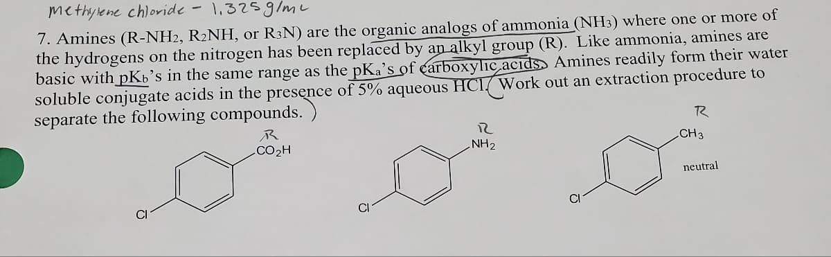Methylene chloride
1.325g/m²
7. Amines (R-NH2, R₂NH, or R3N) are the organic analogs of ammonia (NH3) where one or more of
the hydrogens on the nitrogen has been replaced by an alkyl group (R). Like ammonia, amines are
basic with pKb's in the same range as the pKa's of carboxylic acids Amines readily form their water
soluble conjugate acids in the presence of 5% aqueous HCI Work out an extraction procedure to
separate the following compounds.
CI
R
CO₂H
CI
R
NH₂
CI
R
CH 3
neutral