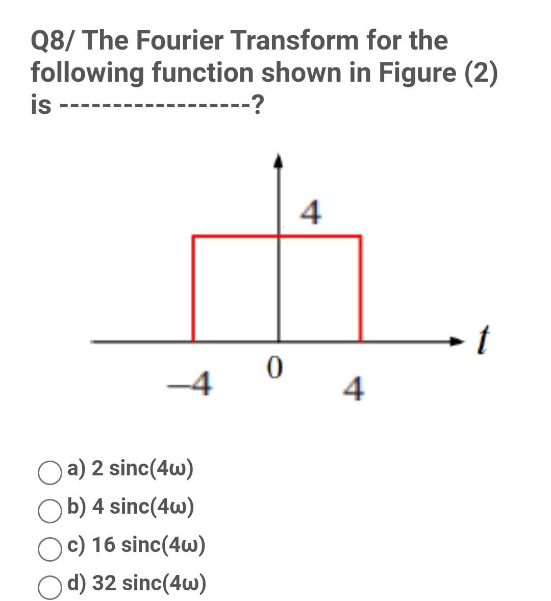 Q8/ The Fourier Transform for the
following function shown in Figure (2)
is
--?
-4
4
a) 2 sinc(4w)
b) 4 sinc(4w)
c) 16 sinc(4w)
d) 32 sinc(4w)
