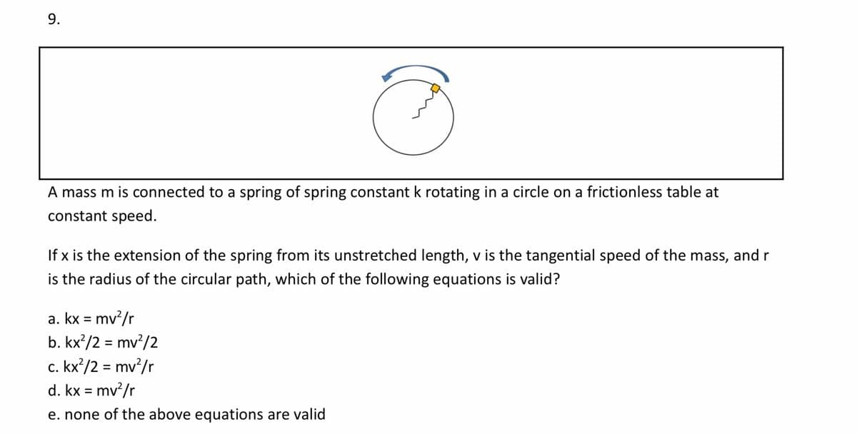 A mass m is connected to a spring of spring constant k rotating in a circle on a frictionless table at
constant speed.
If x is the extension of the spring from its unstretched length, v is the tangential speed of the mass, and r
is the radius of the circular path, which of the following equations is valid?
a. kx = mv/r
b. kx²/2 = mv/2
c. kx’/2 = mv?/r
d. kx = mv²/r
e. none of the above equations are valid
9.
