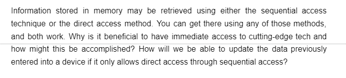 Information stored in memory may be retrieved using either the sequential access
technique or the direct access method. You can get there using any of those methods,
and both work. Why is it beneficial to have immediate access to cutting-edge tech and
how might this be accomplished? How will we be able to update the data previously
entered into a device if it only allows direct access through sequential access?