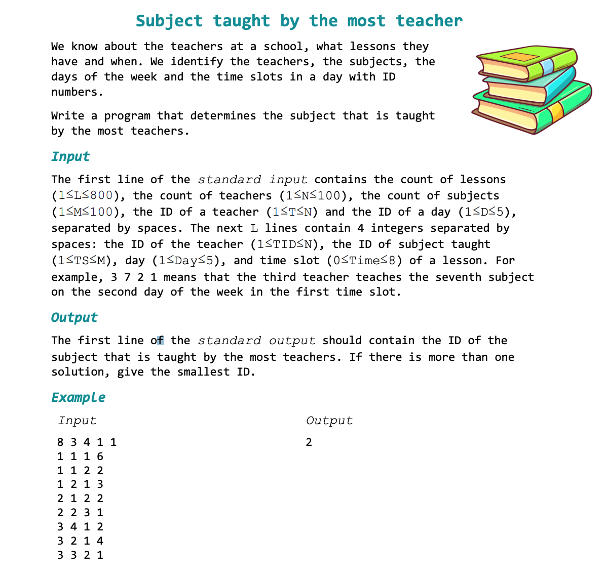 Subject taught by the most teacher
We know about the teachers at a school, what lessons they
have and when. We identify the teachers, the subjects, the
days of the week and the time slots in a day with ID
numbers.
Write a program that determines the subject that is taught
by the most teachers.
Input
The first line of the standard input contains the count of lessons
(1≤L≤800), the count of teachers (1≤N≤100), the count of subjects
(1≤M≤100), the ID of a teacher (1≤T≤N) and the ID of a day (1≤D≤5),
separated by spaces. The next L lines contain 4 integers separated by
spaces: the ID of the teacher (1≤TID≤N), the ID of subject taught
(1≤TS≤M), day (1≤Day≤5), and time slot (0≤Time≤8) of a lesson. For
example, 3 7 2 1 means that the third teacher teaches the seventh subject
on the second day of the week in the first time slot.
Output
The first line of the standard output should contain the ID of the
subject that is taught by the most teachers. If there is more than one
solution, give the smallest ID.
Example
Input
8 3 4 1 1
1 1 1 6
1 1 2 2
1 2 1 3
2 1 2 2
2 2 3 1
3 4 1 2
3 2 1 4
3 3 2 1
Output
2