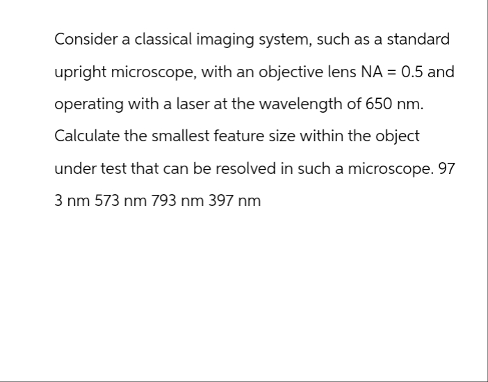 Consider a classical imaging system, such as a standard
upright microscope, with an objective lens NA = 0.5 and
operating with a laser at the wavelength of 650 nm.
Calculate the smallest feature size within the object
under test that can be resolved in such a microscope. 97
3 nm 573 nm 793 nm 397 nm