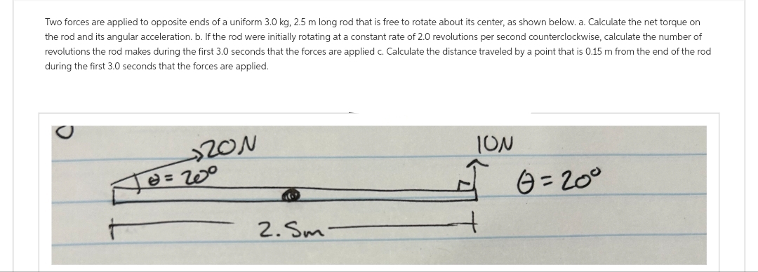 Two forces are applied to opposite ends of a uniform 3.0 kg, 2.5 m long rod that is free to rotate about its center, as shown below. a. Calculate the net torque on
the rod and its angular acceleration. b. If the rod were initially rotating at a constant rate of 2.0 revolutions per second counterclockwise, calculate the number of
revolutions the rod makes during the first 3.0 seconds that the forces are applied c. Calculate the distance traveled by a point that is 0.15 m from the end of the rod
during the first 3.0 seconds that the forces are applied.
20N
0=20⁰
2. Sm
ION
G=20°