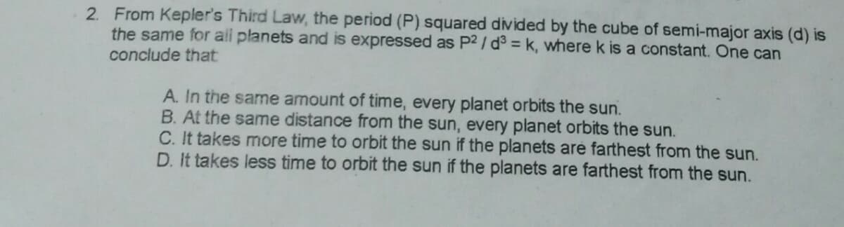 2. From Kepler's Third Law, the period (P) squared divided by the cube of semi-major axis (d) is
the same for all planets and is expressed as P2 / d = k, where k is a constant. One can
conclude that
A. In the same amount of time, every planet orbits the sun.
B. At the same distance from the sun, every planet orbits the sun.
C. It takes more time to orbit the sun if the planets are farthest from the sun.
D. It takes less time to orbit the sun if the planets are farthest from the sun.
