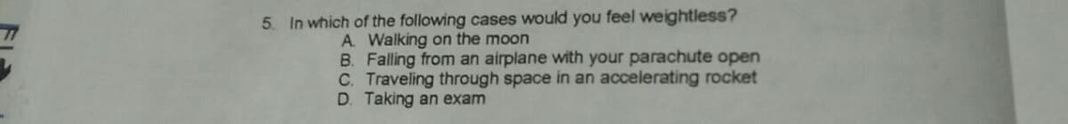 5. In which of the following cases would you feel weightless?
A Walking on the moon
B. Falling from an airplane with your parachute open
C. Traveling through space in an accelerating rocket
D. Taking an exam
