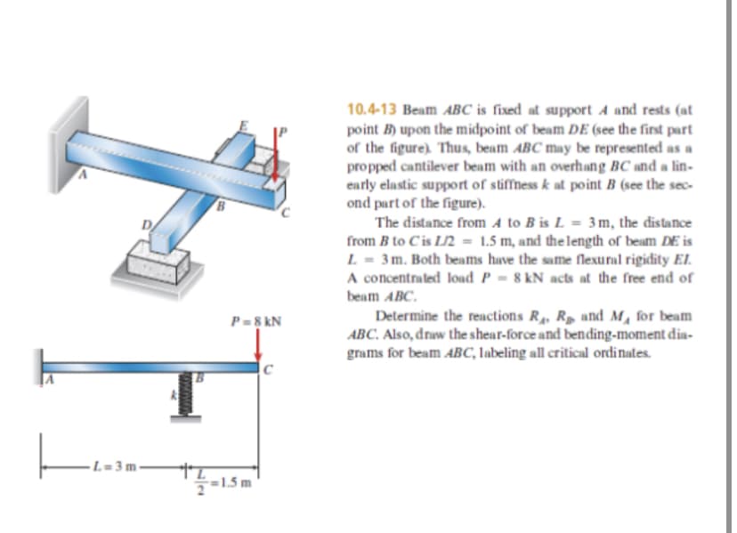 10.4-13 Beam ABC is fixed at support A and rests (at
point B) upon the midpoint of beam DE (see the first part
of the figure). Thus, beam ABC may be represented as a
propped cantilever beam with an overhang BC and a lin-
early elastic support of stiffness k at point B (see the sec-
ond part of the figure).
The distance from A to B is L = 3m, the distance
from B to Cis L/2 = 1.5 m, and the length of beam DE is
L = 3m. Both beams have the same flexural rigidity El.
A concentrated load P = 8 kN acts at the free end of
beam ABC.
Determine the reactions R, Rp and M, for beam
ABC. Also, draw the shear-force and bending-moment dia-
grams for beam ABC, labeling all critical ordinates.
P=8 kN
- L= 3 m -
=1.5 m
