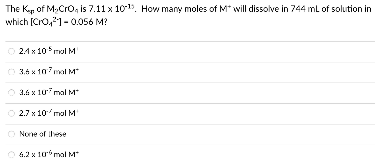 The Ksp of M2CrO4 is 7.11 x 10-15. How many moles of Mt will dissolve in 744 mL of solution in
which [CrO,2] = 0.056 M?
2.4 x 10-5 mol M*
3.6 x 107 mol M*
3.6 x 10-7 mol M+
2.7 x 10-7 mol M*
None of these
6.2 x 10-6 mol M*

