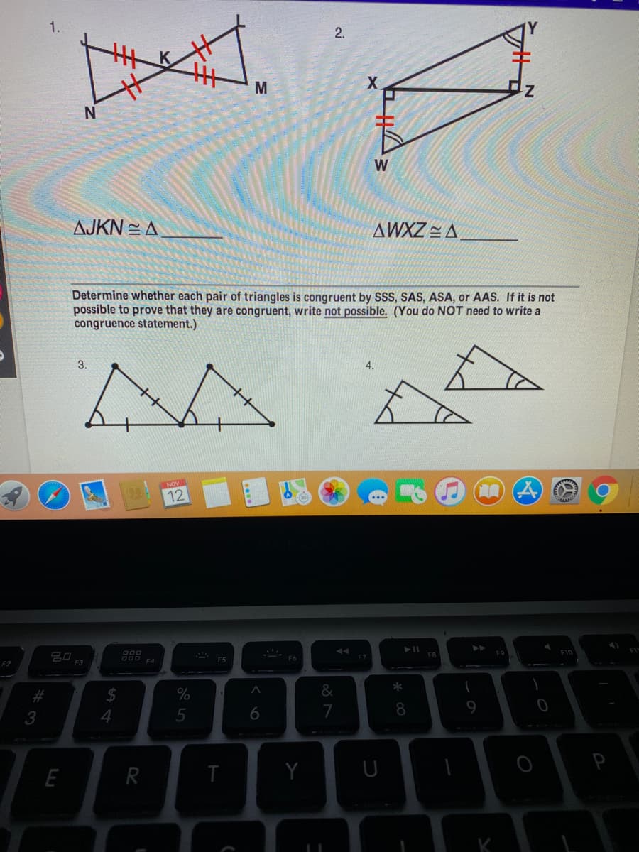 1.
2.
M
X.
N
W
AJKN = A
AWXZ = A
Determine whether each pair of triangles is congruent by SSS, SAS, ASA, or AAS. If it is not
possible to prove that they are congruent, write not possible. (You do NOT need to write a
congruence statement.)
3.
4.
NOV
12
F9
F10
20
F7
F8
F2
F3
*
%23
%24
4
5
7
8.
9.
T
Y
U
P
E
