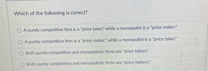 Which of the following is correct?
O A purely competitive firm is a "price taker," while a monopolist is a "price maker."
OA purely competitive firm is a "price maker," while a monopolist is a "price taker."
O Both purely competitive and monopolistic firms are "price takers."
Both purely competitive and monopolistic firms are "price makers."