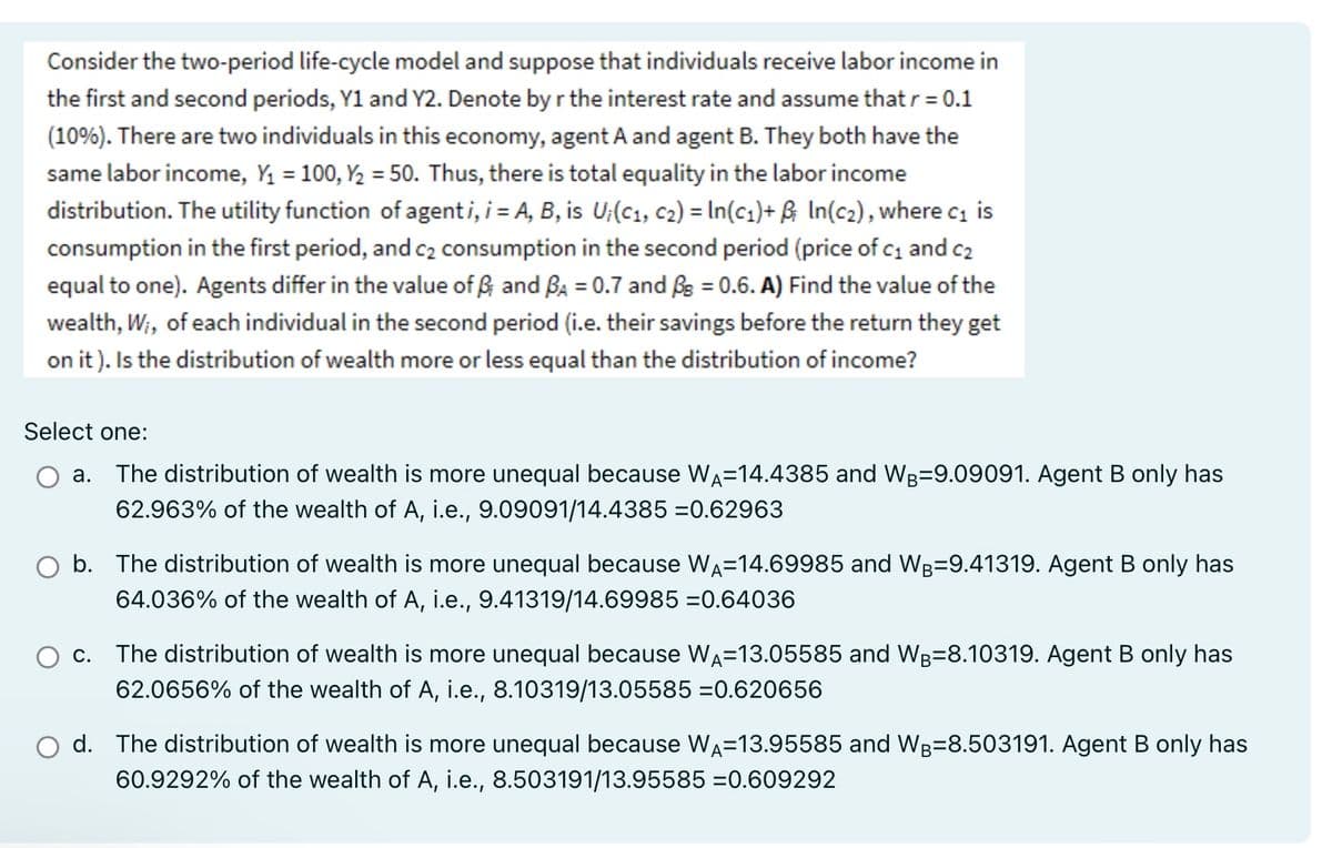 Consider the two-period life-cycle model and suppose that individuals receive labor income in
the first and second periods, Y1 and Y2. Denote by r the interest rate and assume that r = 0.1
(10%). There are two individuals in this economy, agent A and agent B. They both have the
same labor income, Y₁ = 100, Y₂ = 50. Thus, there is total equality in the labor income
distribution. The utility function of agenti, i = A, B, is U₁(C₁, C2) = In (C₁)+ B; In(c₂), where c₁ is
consumption in the first period, and c₂ consumption in the second period (price of c₁ and c₂
equal to one). Agents differ in the value of B and BA = 0.7 and Bs = 0.6. A) Find the value of the
wealth, W₁, of each individual in the second period (i.e. their savings before the return they get
on it). Is the distribution of wealth more or less equal than the distribution of income?
Select one:
a. The distribution of wealth is more unequal because WA-14.4385 and WB-9.09091. Agent B only has
62.963% of the wealth of A, i.e., 9.09091/14.4385 =0.62963
b. The distribution of wealth is more unequal because WA-14.69985 and WB-9.41319. Agent B only has
64.036% of the wealth of A, i.e., 9.41319/14.69985 =0.64036
C. The distribution of wealth is more unequal because WA=13.05585 and WB-8.10319. Agent B only has
62.0656% of the wealth of A, i.e., 8.10319/13.05585 =0.620656
d. The distribution of wealth is more unequal because WA-13.95585 and WB-8.503191. Agent B only has
60.9292% of the wealth of A, i.e., 8.503191/13.95585 =0.609292