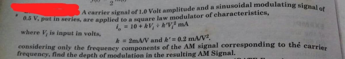 O A carrier signal of 1.0 Volt amplitude and a sinusoidal modulating signal of
2
0.0 V, put in series, are applied to a square law modulator of characteristics,
i, = 10 + kV, + k'V² mA
where V, is input in volts,
k = 2mA/V and k'= 0.2 mA/V².
considering only the frequency components of the AM signal corresponding to thẻ carrien
frequency, find the depth of modulation in the resulting AM Signal.
4 mn
