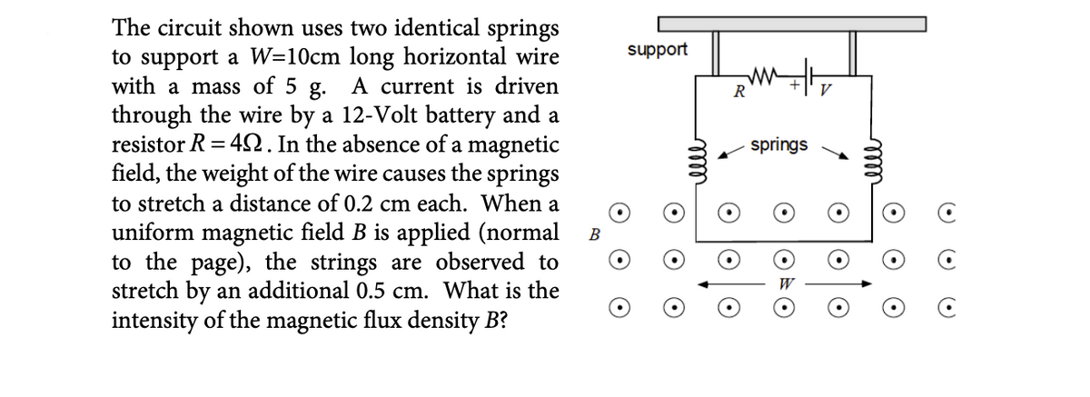 The circuit shown uses two identical springs
to support a W=10cm long horizontal wire
with a mass of 5 g. A current is driven
through the wire by a 12-Volt battery and a
resistor R=40. In the absence of a magnetic
field, the weight of the wire causes the springs
to stretch a distance of 0.2 cm each. When a
uniform magnetic field B is applied (normal B
to the page), the strings are observed to
stretch by an additional 0.5 cm. What is the
intensity of the magnetic flux density B?
support
R
springs
OVO
elle