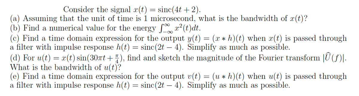 Consider the signal x(t) = sinc(4t + 2).
(a) Assuming that the unit of time is 1 microsecond, what is the bandwidth of x(t)?
(b) Find a numerical value for the energy
x²(t)dt.
-∞
(c) Find a time domain expression for the output y(t) = (x * h)(t) when x(t) is passed through
a filter with impulse response h(t) = sinc(2t — 4). Simplify as much as possible.
-
(d) For u(t) = x(t) sin(30πt+), find and sketch the magnitude of the Fourier transform |Û(ƒ)|.
What is the bandwidth of u(t)?
(e) Find a time domain expression for the output v(t) = (u ⋆ h)(t) when u(t) is passed through
a filter with impulse response h(t) = sinc(2t — 4). Simplify as much as possible.