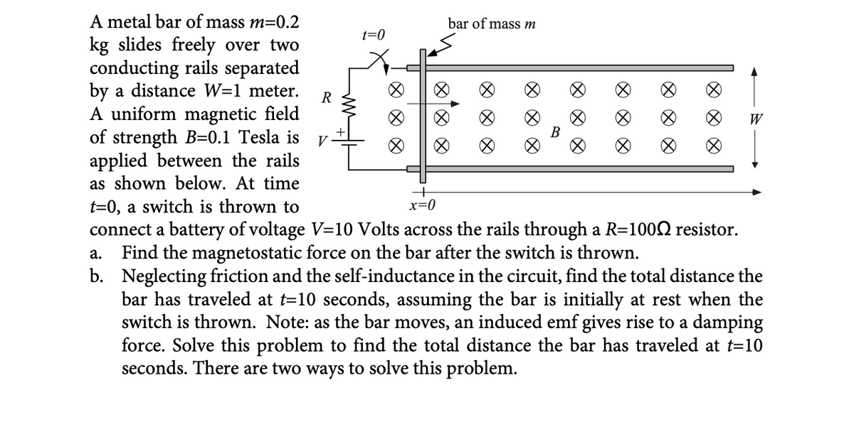 A metal bar of mass m=0.2
kg slides freely over two
conducting rails separated
by a distance W=1 meter.
A uniform magnetic field
of strength B=0.1 Tesla is V
applied between the rails
as shown below. At time
t=0, a switch is thrown to
R
t=0
+
x=0
bar of mass m
B
∞
connect a battery of voltage V=10 Volts across the rails through a R=1000 resistor.
a. Find the magnetostatic force on the bar after the switch is thrown.
b. Neglecting friction and the self-inductance in the circuit, find the total distance the
bar has traveled at t=10 seconds, assuming the bar is initially at rest when the
switch is thrown. Note: as the bar moves, an induced emf gives rise to a damping
force. Solve this problem to find the total distance the bar has traveled at t=10
seconds. There are two ways to solve this problem.