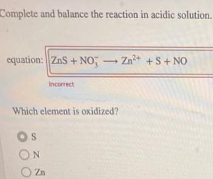 Complete and balance the reaction in acidic solution.
equation: ZnS + NO, Zn2+ +S+ NO
Incorrect
Which element is oxidized?
OS
ON
O Zn

