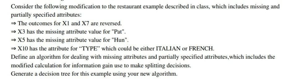 Consider the following modification to the restaurant example described in class, which includes missing and
partially specified attributes:
= The outcomes for X1 and X7 are reversed.
= X3 has the missing attribute value for "Pat".
= X5 has the missing attribute value for "Hun".
= X10 has the attribute for "TYPE" which could be either ITALIAN or FRENCH.
Define an algorithm for dealing with missing attributes and partially specified attributes,which includes the
modified calculation for information gain use to make splitting decisions.
Generate a decision tree for this example using your new algorithm.
