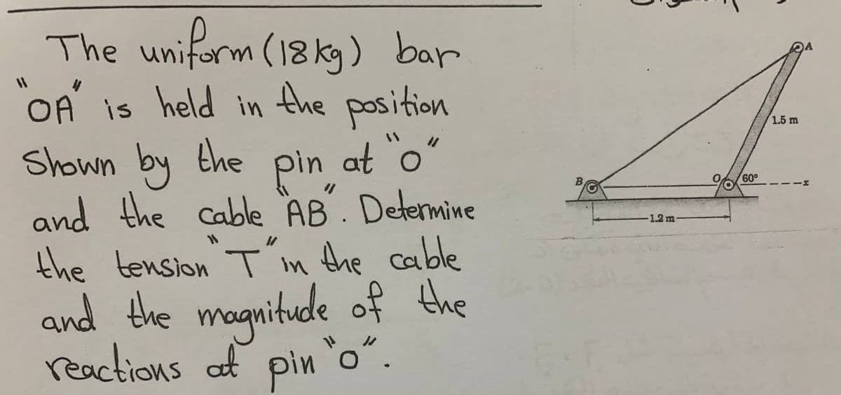 The uniform (18 kg) bar
OA is held in the position
Shown by the pin at o"
and the cable AB. Detemine
the tension T in the cable
and the magnitude of the
reactions at pin o".
1.5 m
60°
1.2 m
