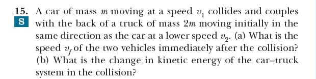 15. A car of mass m moving at a speed v, collides and couples
S with the back of a truck of mass 2m moving initially in the
same direction as the car at a lower speed v,. (a) What is the
speed v, of the two vehicles immediately after the collision?
(b) What is the change in kinetic energy of the car-truck
system in the collision?
