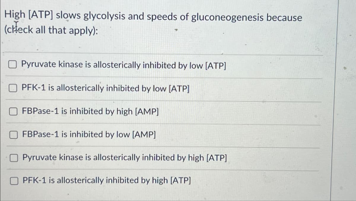 High [ATP] slows glycolysis and speeds of gluconeogenesis because
(check all that apply):
Pyruvate kinase is allosterically inhibited by low [ATP]
PFK-1 is allosterically inhibited by low [ATP]
FBPase-1 is inhibited by high [AMP]
FBPase-1 is inhibited by low [AMP]
Pyruvate kinase is allosterically inhibited by high [ATP]
PFK-1 is allosterically inhibited by high [ATP]