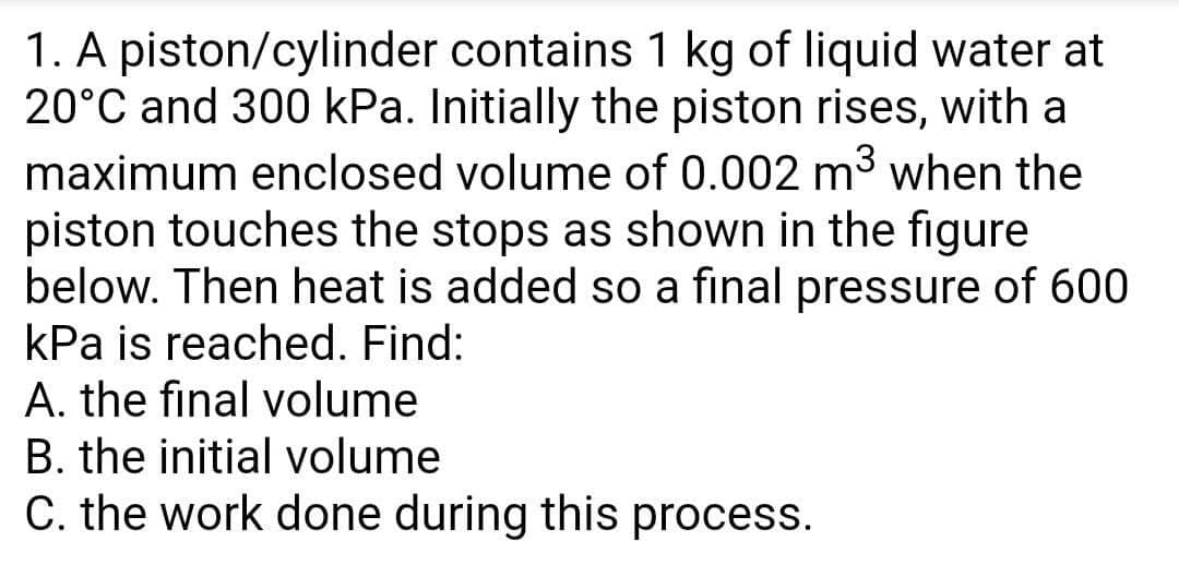 1. A piston/cylinder contains 1 kg of liquid water at
20°C and 300 kPa. Initially the piston rises, with a
maximum enclosed volume of 0.002 m³ when the
piston touches the stops as shown in the figure
below. Then heat is added so a final pressure of 600
kPa is reached. Find:
A. the final volume
B. the initial volume
C. the work done during this process.