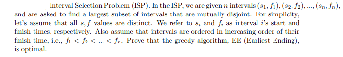 Interval Selection Problem (ISP). In the ISP, we are given n intervals (81, fı), (82, f2), ... (Sn; fn),
and are asked to find a largest subset of intervals that are mutually disjoint. For simplicity,
let's assume that all s, f values are distinct. We refer to s; and fi as interval i's start and
finish times, respectively. Also assume that intervals are ordered in increasing order of their
finish time, i.e., fi < f2 < ... < fn- Prove that the greedy algorithm, EE (Earliest Ending),
is optimal.
