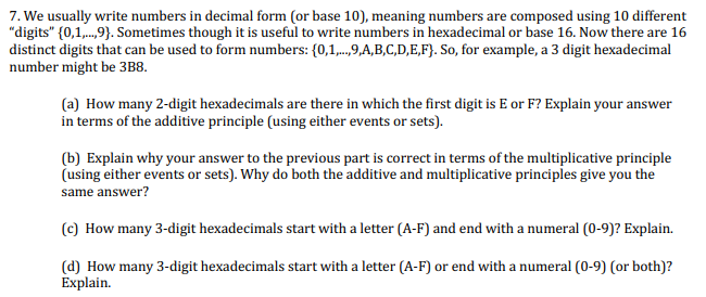 7. We usually write numbers in decimal form (or base 10), meaning numbers are composed using 10 different
"digits" {0,1,.9). Sometimes though it is useful to write numbers in hexadecimal or base 16. Now there are 16
distinct digits that can be used to form numbers: {0,1,..,9,A,B,C,D,E,F}. So, for example, a 3 digit hexadecimal
number might be 3B8.
(a) How many 2-digit hexadecimals are there in which the first digit is E or F? Explain your answer
in terms of the additive principle (using either events or sets).
(b) Explain why your answer to the previous part is correct in terms of the multiplicative principle
(using either events or sets). Why do both the additive and multiplicative principles give you the
same answer?
(c) How many 3-digit hexadecimals start with a letter (A-F) and end with a numeral (0-9)? Explain.
(d) How many 3-digit hexadecimals start with a letter (A-F) or end with a numeral (0-9) (or both)?
Explain.
