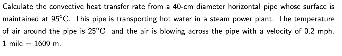 Calculate the convective heat transfer rate from a 40-cm diameter horizontal pipe whose surface is
maintained at 95°C. This pipe is transporting hot water in a steam power plant. The temperature
of air around the pipe is 25°C and the air is blowing across the pipe with a velocity of 0.2 mph.
1 mile 1609 m.