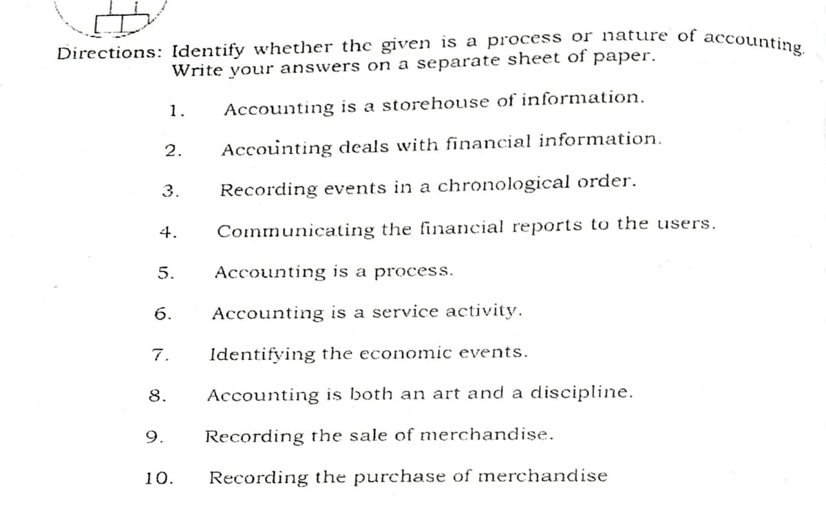Directions: Identify whether the given is a process or nature of accounting.
Write your answers on a separate sheet of paper.
1.
Accounting is a storehouse of information.
2.
Accounting deals with financial information.
3.
Recording events in a chronological order.
4.
Communicating the financial reports to the users.
5.
Accounting is a process.
6.
Accounting is a service activity.
7.
Identifying the economic events.
8.
Accounting is both an art and a discipline.
9.
Recording the sale of merchandise.
10.
Recording the purchase of merchandise
