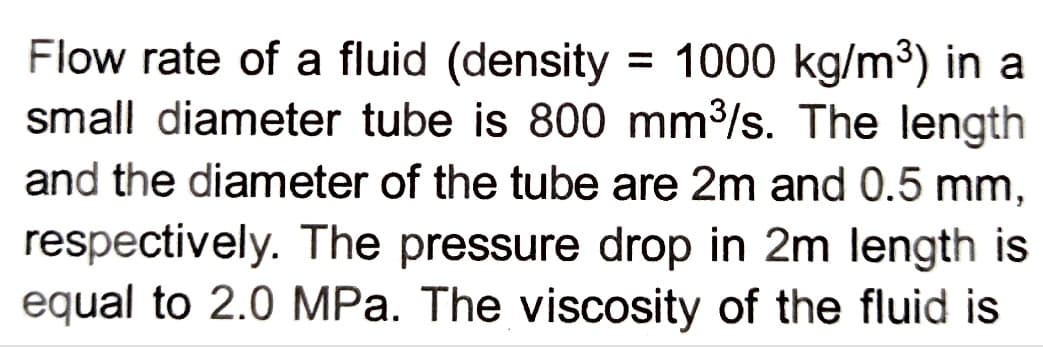 Flow rate of a fluid (density = 1000 kg/m³) in a
small diameter tube is 800 mm³/s. The length
and the diameter of the tube are 2m and 0.5 mm,
respectively. The pressure drop in 2m length is
equal to 2.0 MPa. The viscosity of the fluid is