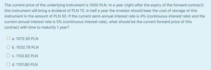 The current price of the underlying instrument is 1000 PLN. In a year (right after the expiry of the forward contract)
this instrument will bring a dividend of PLN 70. In half a year the investor should bear the cost of storage of this
instrument in the amount of PLN 50. If the current semi-annual interest rate is 4% (continuous interest rate) and the
current annual interest rate is 5% (continuous interest rate), what should be the current forward price of this
contract with time to maturity 1 year?
O a. 1072.30 PLN
O b. 1032.79 PLN
O c. 1102.82 PLN
O d. 1101.80 PLN