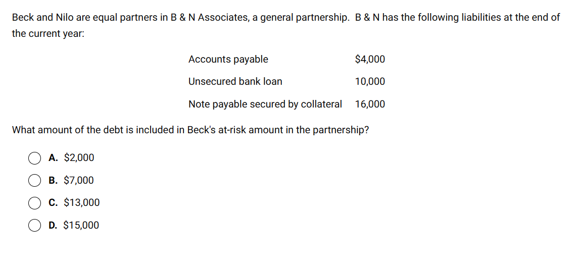 Beck and Nilo are equal partners in B & N Associates, a general partnership. B & N has the following liabilities at the end of
the current year:
Accounts payable
Unsecured bank loan
Note payable secured by collateral
What amount of the debt is included in Beck's at-risk amount in the partnership?
A. $2,000
B. $7,000
C. $13,000
D. $15,000
$4,000
10,000
16,000
