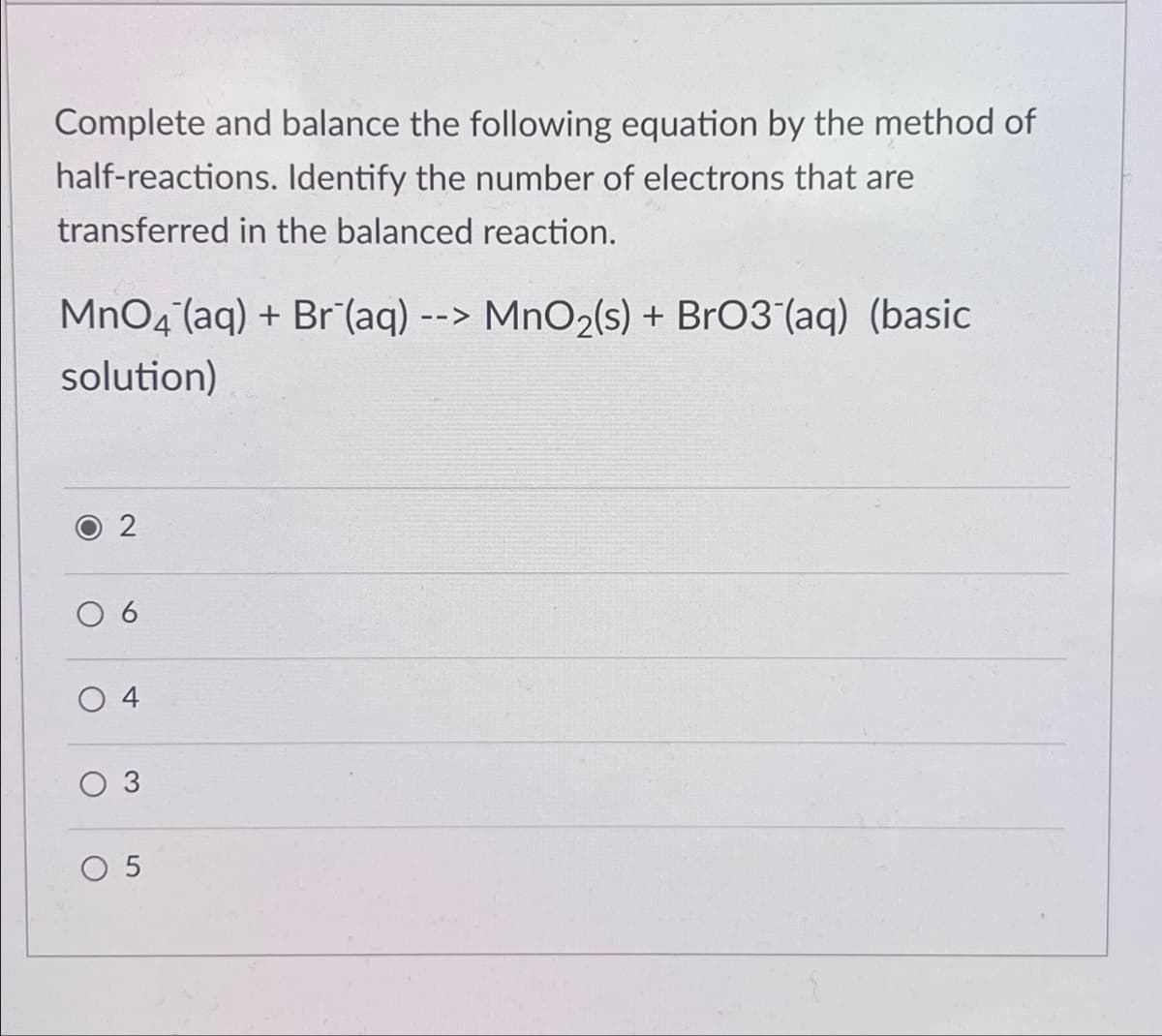 Complete and balance the following equation by the method of
half-reactions. Identify the number of electrons that are
transferred in the balanced reaction.
MnO4(aq) + Br (aq) --> MnO2(s) + BrO3(aq) (basic
solution)
2
10
04
3
5