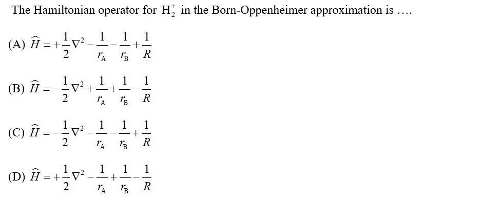 The Hamiltonian operator for H; in the Born-Oppenheimer approximation is ...
1
1
1
(A) ÂĤ = +V²
2
IA 'B
R
(B) Ĥ =
2
1
+
1
1
- -
-
-
R
1
1 1
1
(C) Âu =
2
- -
-
R
(D) ÊĤ = +v
1
1
+-
1
- -
|
2
R

