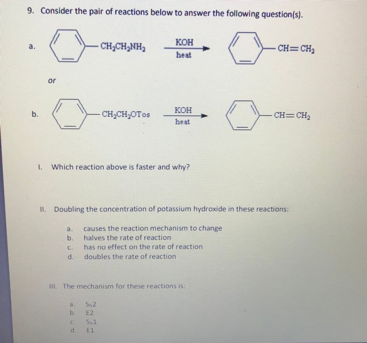 9. Consider the pair of reactions below to answer the following question(s).
КОН
a.
CH,CH,NH2
CH=CH,
heat
or
КОН
CH;CH,OTos
CH=CH,
heat
1.
Which reaction above is faster and why?
II. Doubling the concentration of potassium hydroxide in these reactions:
a.
causes the reaction mechanism to change
b.
halves the rate of reaction
C.
has no effect on the rate of reaction
d.
doubles the rate of reaction
IL The mechanism for these reactionsis:
a.
SN2
b.
E2
C.
SN1
d.
E1
b.
