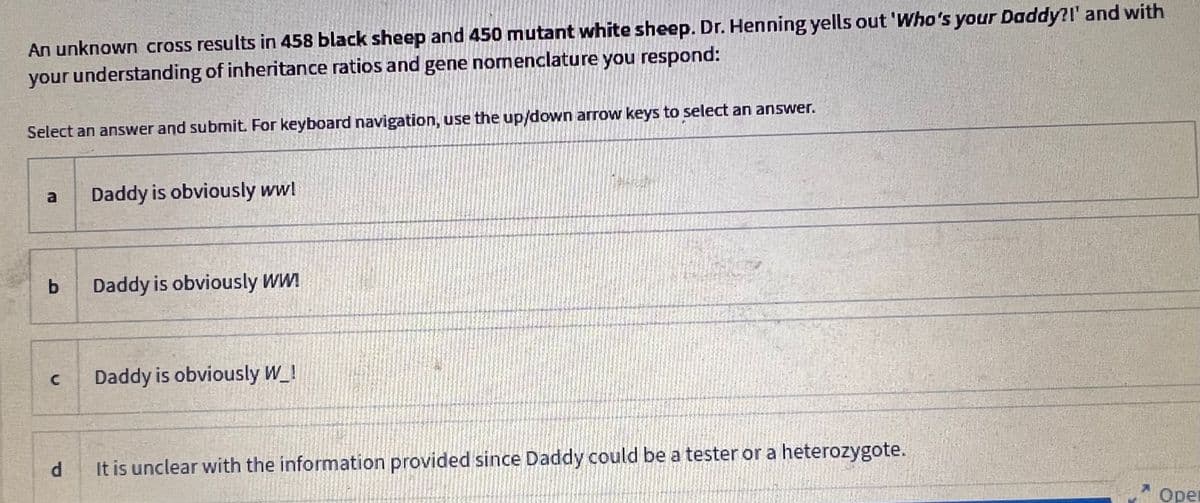 An unknown cross results in 458 black sheep and 450 mutant white sheep. Dr. Henning yells out 'Who's your Daddy?!' and with
your understanding of inheritance ratios and gene nomenclature you respond:
Select an answer and submit. For keyboard navigation, use the up/down arrow keys to select an answer.
a
b
C
Daddy is obviously ww!
Daddy is obviously WW!
Daddy is obviously W_!
d
It is unclear with the information provided since Daddy could be a tester or a heterozygote.
Oper