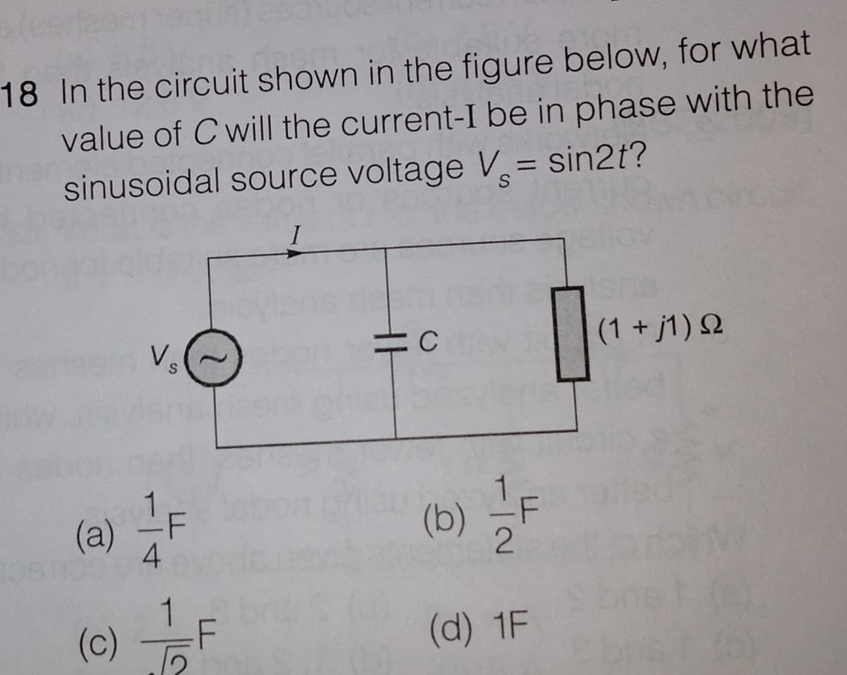 18 In the circuit shown in the figure below, for what
value of C will the current-I be in phase with the
sinusoidal source voltage V= sin2t?
Vs
(1 + j1) Q
(a) -F
4
(b)
(c)
(d) 1F
/-
